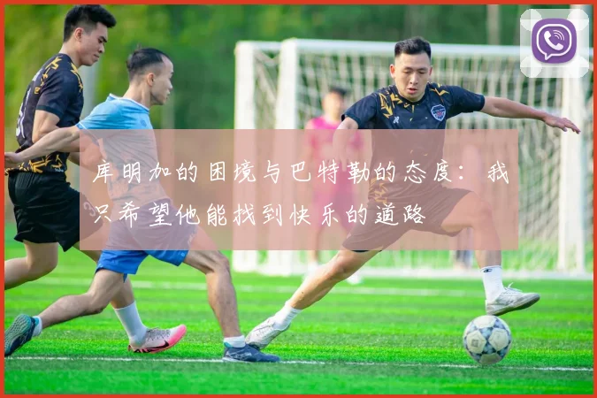 库明加的困境与巴特勒的态度：我只希望他能找到快乐的道路
