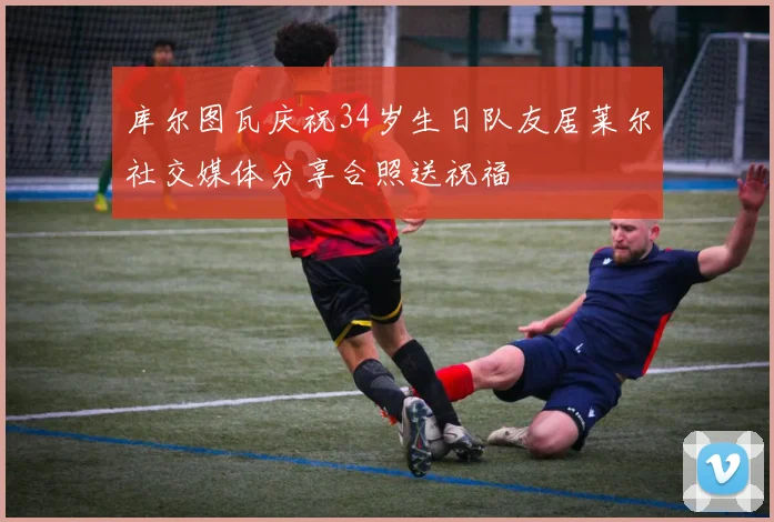 库尔图瓦庆祝34岁生日队友居莱尔社交媒体分享合照送祝福