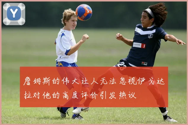 詹姆斯的伟大让人无法忽视伊戈达拉对他的高度评价引发热议
