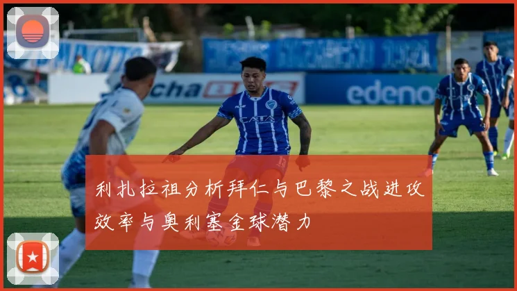 利扎拉祖分析拜仁与巴黎之战进攻效率与奥利塞金球潜力