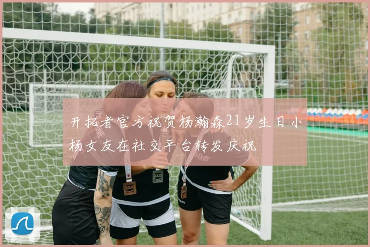 开拓者官方祝贺杨瀚森21岁生日小杨女友在社交平台转发庆祝