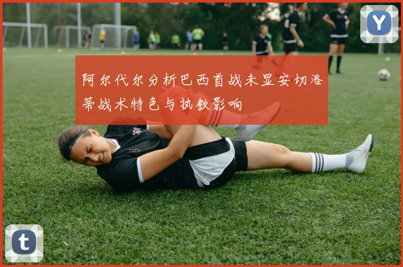 阿尔代尔分析巴西首战未显安切洛蒂战术特色与执教影响