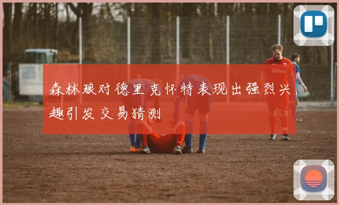 森林狼对德里克怀特表现出强烈兴趣引发交易猜测