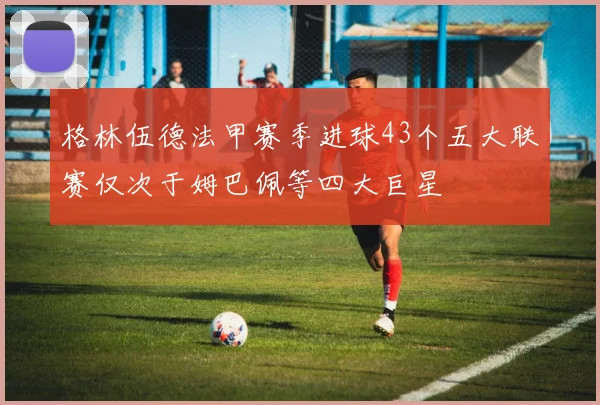 格林伍德法甲赛季进球43个五大联赛仅次于姆巴佩等四大巨星