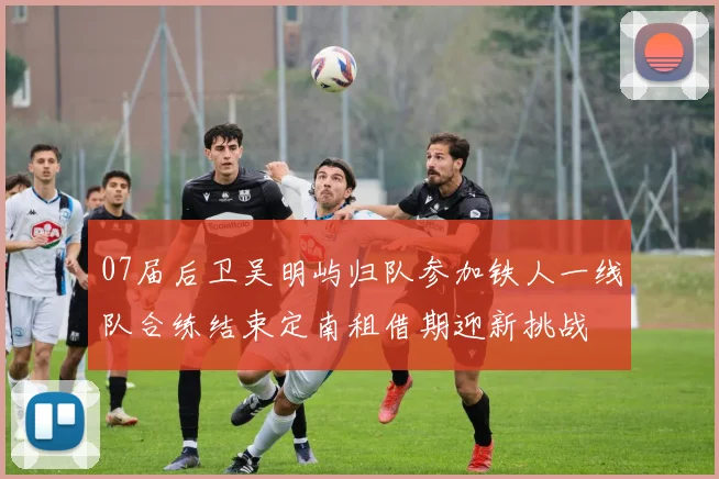 07届后卫吴明屿归队参加铁人一线队合练结束定南租借期迎新挑战