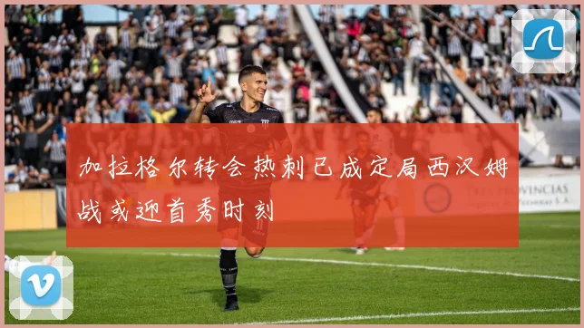 加拉格尔转会热刺已成定局西汉姆战或迎首秀时刻